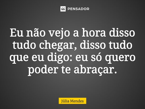 Eu não vejo a hora disso tudo chegar, disso tudo que eu digo: eu só quero poder te abraçar.... Frase de Júlia Mendes.