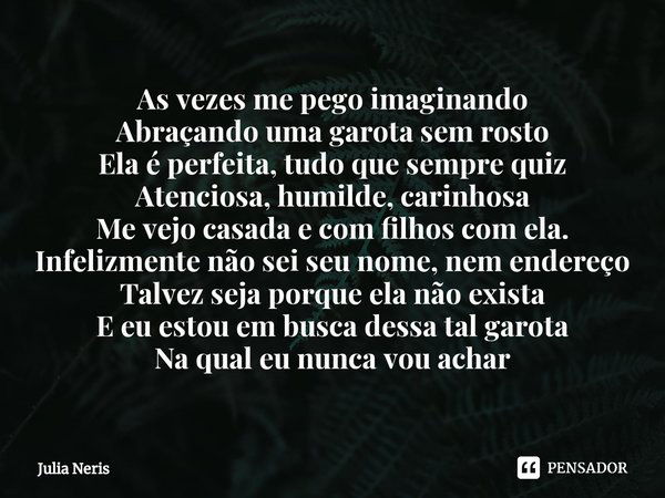 ⁠As vezes me pego imaginando
Abraçando uma garota sem rosto
Ela é perfeita, tudo que sempre quiz
Atenciosa, humilde, carinhosa
Me vejo casada e com filhos com e... Frase de Júlia Neris.