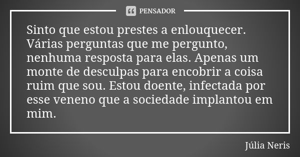 Sinto que estou prestes a enlouquecer. Várias perguntas que me pergunto, nenhuma resposta para elas. Apenas um monte de desculpas para encobrir a coisa ruim que... Frase de Júlia Neris.