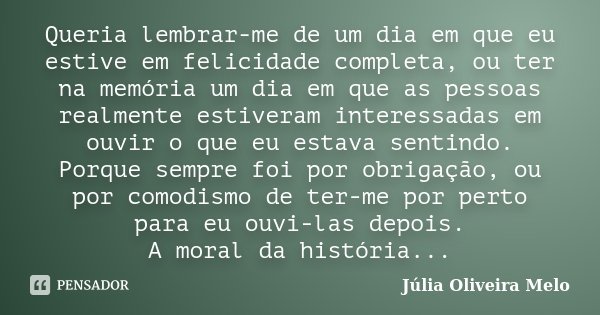 Queria lembrar-me de um dia em que eu estive em felicidade completa, ou ter na memória um dia em que as pessoas realmente estiveram interessadas em ouvir o que ... Frase de Júlia Oliveira Melo.