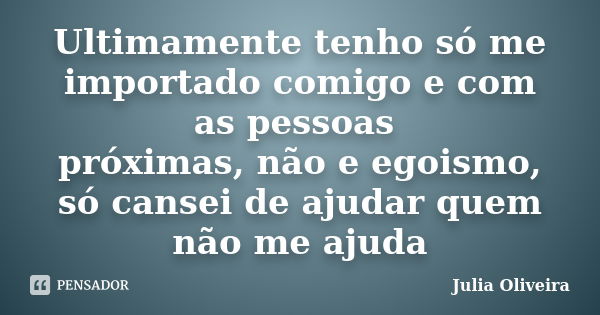 Ultimamente tenho só me importado comigo e com as pessoas próximas, não e egoismo, só cansei de ajudar quem não me ajuda... Frase de Julia Oliveira.