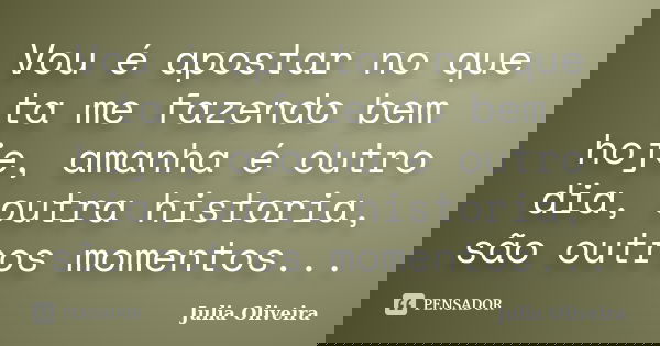 Vou é apostar no que ta me fazendo bem hoje, amanha é outro dia, outra historia, são outros momentos...... Frase de Julia Oliveira.