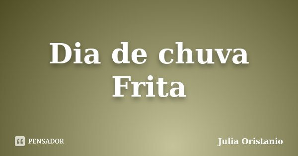 Dia de chuva Frita... Frase de Julia Oristanio.