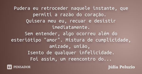 Pudera eu retroceder naquele instante, que permiti a razão do coração. Quisera meu eu, recuar e desistir imediatamente. Sem entender, algo ocorreu além do ester... Frase de Júlia Peluzio.