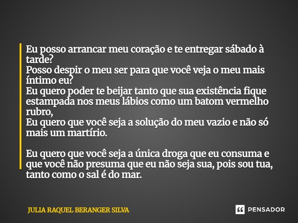 Eu posso arrancar meu coração e te entregar sábado à tarde? Posso despir o meu ser para que você veja o meu mais íntimo eu? Eu quero poder te beijar tanto que s... Frase de JULIA RAQUEL BERANGER SILVA.