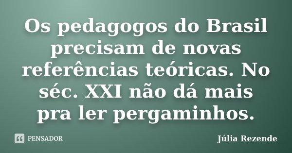 Os pedagogos do Brasil precisam de novas referências teóricas. No séc. XXI não dá mais pra ler pergaminhos.... Frase de Júlia Rezende.