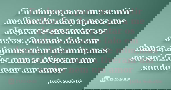 Eu danço,para me sentir melhor.Eu danço,para me alegrar e encantar os outros.Quando falo em dança,alguns riem de mim,mas eu sei.Eles nunca tiveram um sonho nem ... Frase de Julia Sabatin.