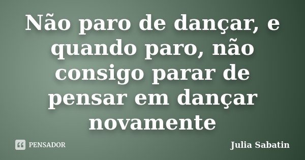 Não paro de dançar, e quando paro, não consigo parar de pensar em dançar novamente... Frase de Julia Sabatin.