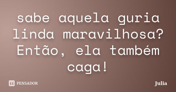 sabe aquela guria linda maravilhosa? Então, ela também caga!... Frase de Julia.