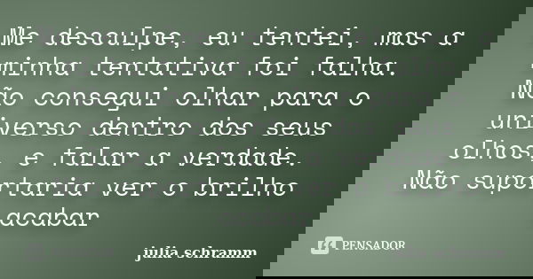 Me desculpe, eu tentei, mas a minha tentativa foi falha. Não consegui olhar para o universo dentro dos seus olhos, e falar a verdade. Não suportaria ver o brilh... Frase de julia schramm.