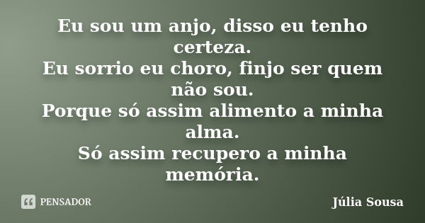 Eu sou um anjo, disso eu tenho certeza. Eu sorrio eu choro, finjo ser quem não sou. Porque só assim alimento a minha alma. Só assim recupero a minha memória.... Frase de Júlia Sousa.