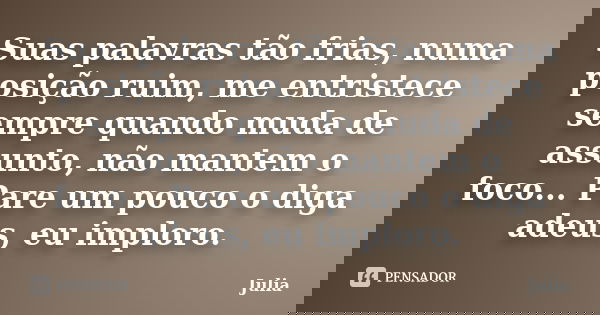 Suas palavras tão frias, numa posição ruim, me entristece sempre quando muda de assunto, não mantem o foco... Pare um pouco o diga adeus, eu imploro.... Frase de Júlia.