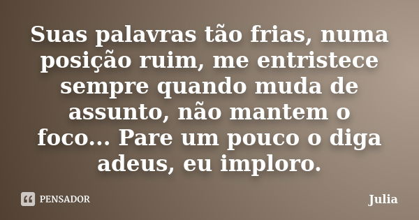 Suas palavras tão frias, numa posição ruim, me entristece sempre quando muda de assunto, não mantem o foco... Pare um pouco o diga adeus, eu imploro.... Frase de Júlia.