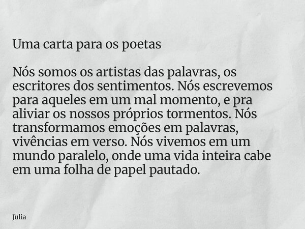 Uma carta para os poetas Nós somos os artistas das palavras, os escritores dos sentimentos. Nós escrevemos para aqueles em um mal momento, e pra aliviar os noss... Frase de Julia.