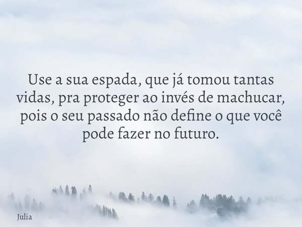 Use a sua espada, que já tomou tantas vidas, pra proteger ao invés de machucar, pois o seu passado não define o que você pode fazer no futuro.... Frase de Julia.