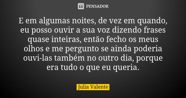 E em algumas noites, de vez em quando, eu posso ouvir a sua voz dizendo frases quase inteiras, então fecho os meus olhos e me pergunto se ainda poderia ouvi-las... Frase de Julia Valente.