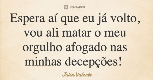 Espera aí que eu já volto, vou ali matar o meu orgulho afogado nas minhas decepções!... Frase de Julia Valente.