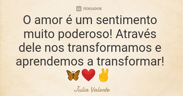 O amor é um sentimento muito poderoso! Através dele nos transformamos e aprendemos a transformar! 🦋❤️✌️... Frase de Julia Valente.