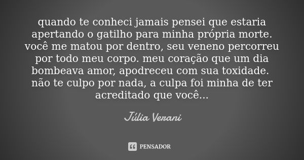 quando te conheci jamais pensei que estaria apertando o gatilho para minha própria morte. você me matou por dentro, seu veneno percorreu por todo meu corpo. meu... Frase de Júlia Verani.