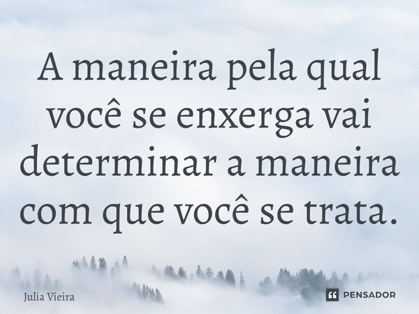 ⁠A maneira pela qual você se enxerga vai determinar a maneira com que você se trata.... Frase de Julia Vieira.