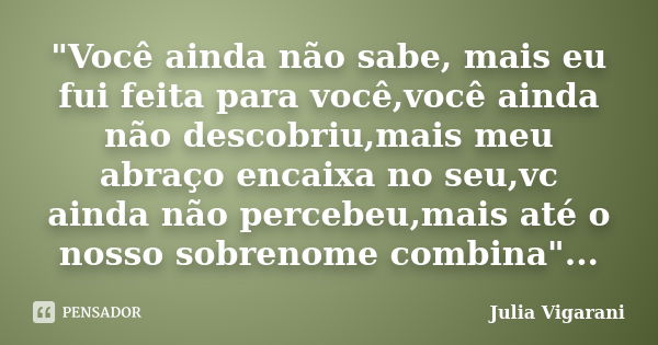 "Você ainda não sabe, mais eu fui feita para você,você ainda não descobriu,mais meu abraço encaixa no seu,vc ainda não percebeu,mais até o nosso sobrenome ... Frase de Julia Vigarani.