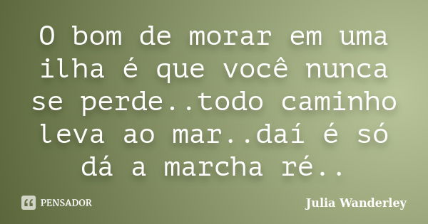 O bom de morar em uma ilha é que você nunca se perde..todo caminho leva ao mar..daí é só dá a marcha ré..... Frase de Julia Wanderley.