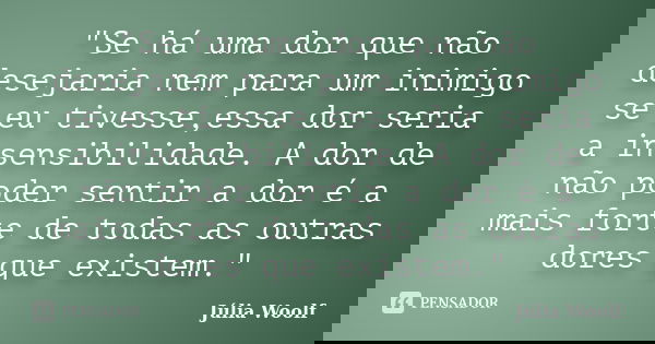 "Se há uma dor que não desejaria nem para um inimigo se eu tivesse,essa dor seria a insensibilidade. A dor de não poder sentir a dor é a mais forte de toda... Frase de Júlia Woolf.