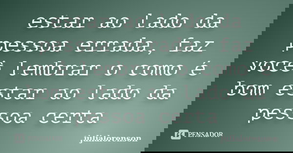 estar ao lado da pessoa errada, faz você lembrar o como é bom estar ao lado da pessoa certa... Frase de julialorenson.