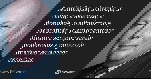 A ambição, a inveja, a raiva, a avareza, a bondade, o altruísmo e, sobretudo, o amor sempre foram e sempre serão poderosos a ponto de motivar as nossas escolhas... Frase de Julian Fellowes.