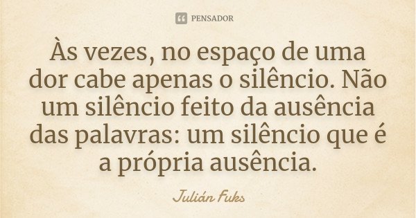 Às vezes, no espaço de uma dor cabe apenas o silêncio. Não um silêncio feito da ausência das palavras: um silêncio que é a própria ausência.... Frase de Julián Fuks.