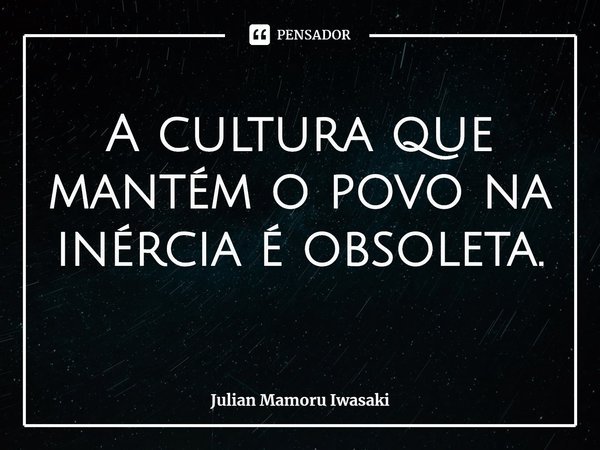 ⁠A cultura que mantém o povo na inércia é obsoleta.... Frase de Julian Mamoru Iwasaki.