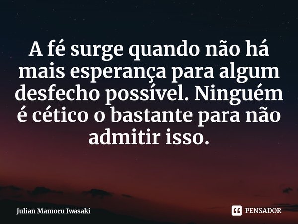 ⁠A fé surge quando não há mais esperança para algum desfecho possível. Ninguém é cético o bastante para não admitir isso.... Frase de Julian Mamoru Iwasaki.