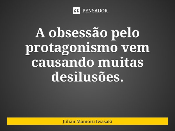 ⁠A obsessão pelo protagonismo vem causando muitas desilusões.... Frase de Julian Mamoru Iwasaki.