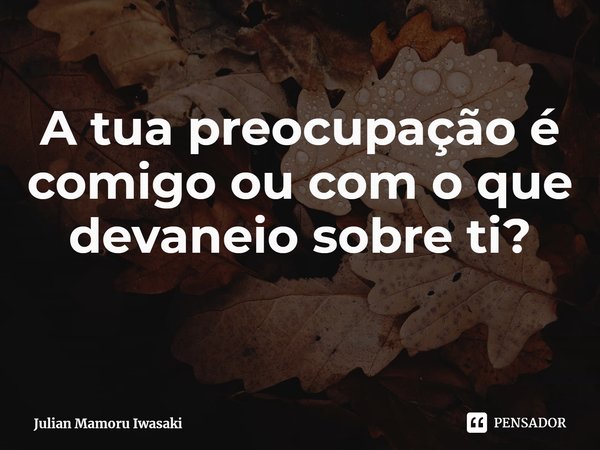 ⁠A tua preocupação é comigo ou com o que devaneio sobre ti?... Frase de Julian Mamoru Iwasaki.
