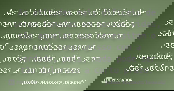 As atitudes mais difíceis de serem tomadas em nossas vidas, são aquelas que necessitam o real compromisso com a verdade, pois, nada pode ser tão doloroso a curt... Frase de Julian Mamoru Iwasaki.