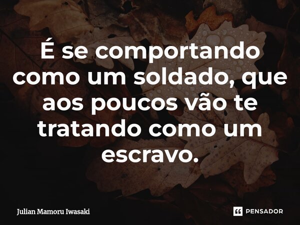 É se comportando como um soldado, que aos poucos vão te tratando como um escravo.⁠... Frase de Julian Mamoru Iwasaki.