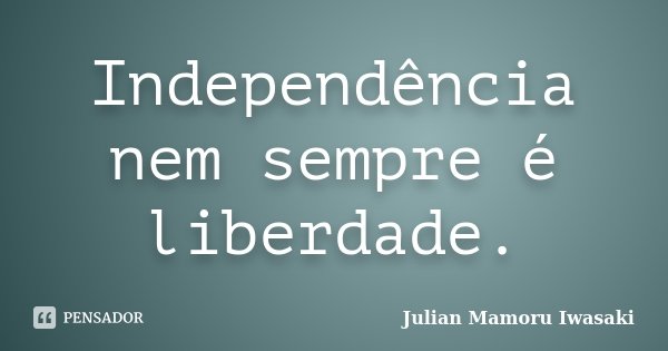 Independência nem sempre é liberdade.... Frase de Julian Mamoru Iwasaki.