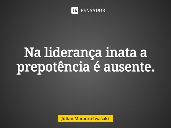 ⁠Na liderança inata a prepotência é ausente.... Frase de Julian Mamoru Iwasaki.