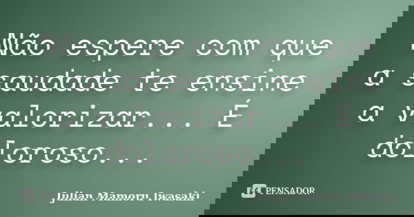 Não espere com que a saudade te ensine a valorizar... É doloroso...... Frase de Julian Mamoru Iwasaki.