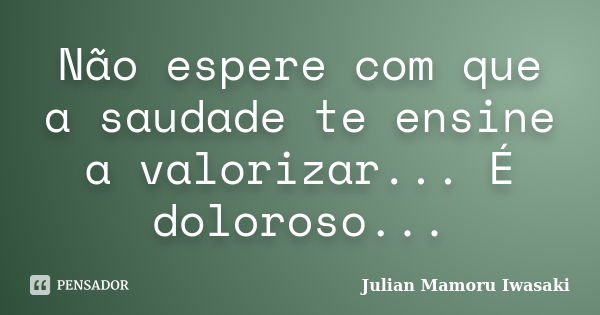 Não espere com que a saudade te ensine a valorizar... É doloroso...... Frase de Julian Mamoru Iwasaki.