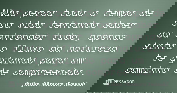 Não perca todo o tempo de sua vida tentando saber ou entender tudo, apenas sinta o fluxo da natureza te guiando para um caminho de compreensão.... Frase de Julian Mamoru Iwasaki.