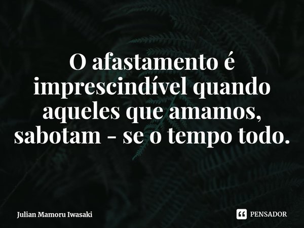⁠O afastamento é imprescindível quando aqueles que amamos, sabotam - se o tempo todo.... Frase de Julian Mamoru Iwasaki.