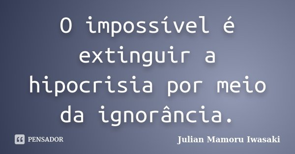 O impossível é extinguir a hipocrisia por meio da ignorância.... Frase de Julian Mamoru Iwasaki.