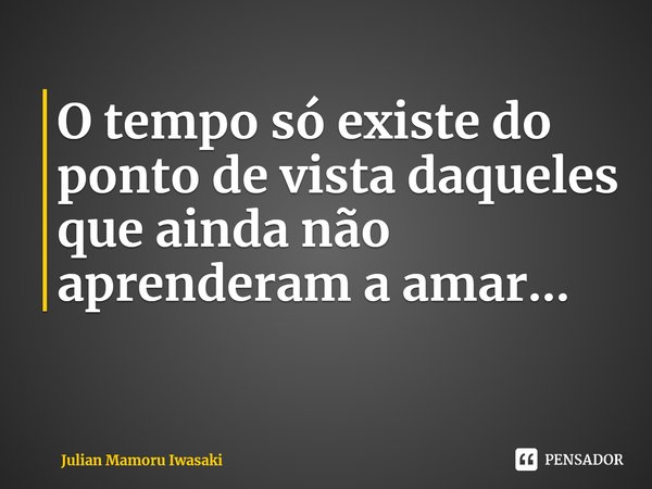 ⁠O tempo só existe do ponto de vista daqueles que ainda não aprenderam a amar...... Frase de Julian Mamoru Iwasaki.