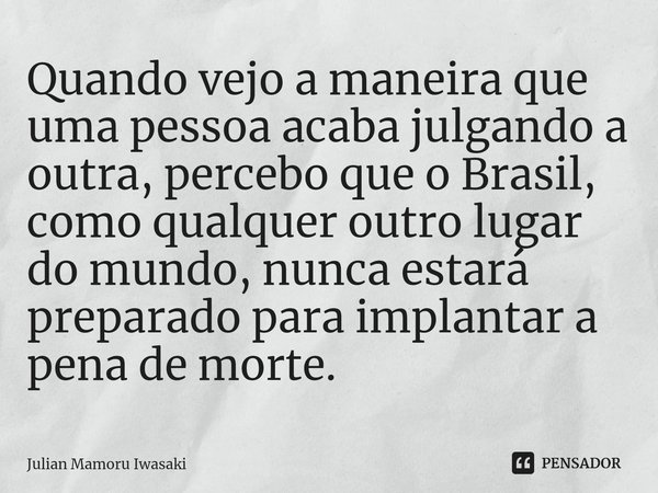 ⁠Quando vejo a maneira que uma pessoa acaba julgando a outra, percebo que o Brasil, como qualquer outro lugar do mundo, nunca estará preparado para implantar a ... Frase de Julian Mamoru Iwasaki.