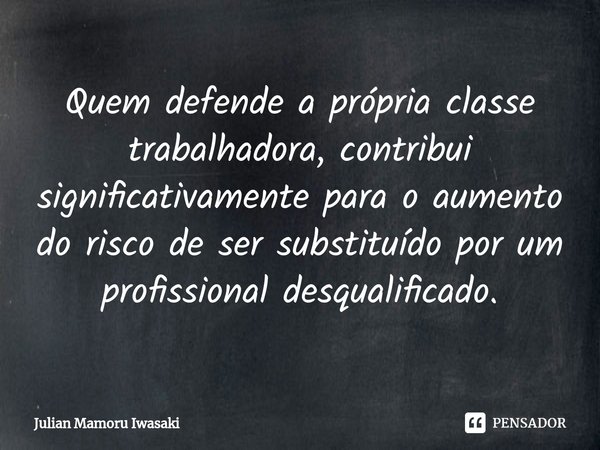 ⁠Quem defende a própria classe trabalhadora, contribui significativamente para o aumento do risco de ser substituído por um profissional desqualificado.... Frase de Julian Mamoru Iwasaki.