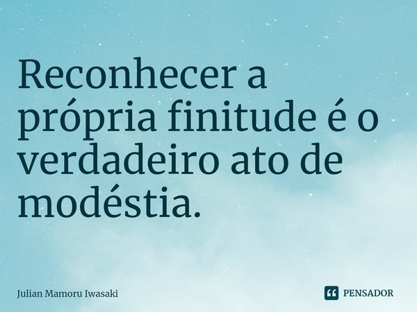 ⁠Reconhecer a própria finitude é o verdadeiro ato de modéstia.... Frase de Julian Mamoru Iwasaki.