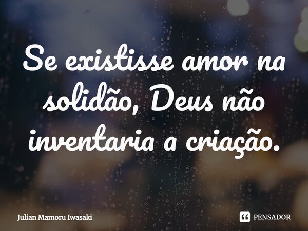 ⁠Se existisse amor na solidão, Deus não inventaria a criação.... Frase de Julian Mamoru Iwasaki.