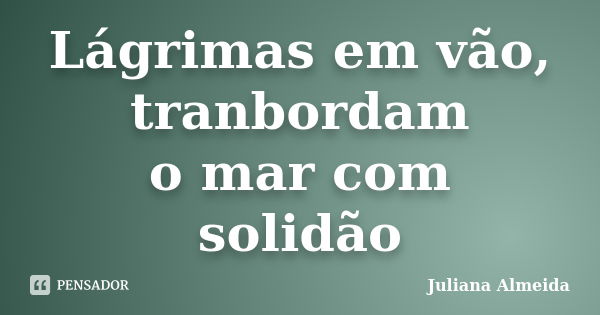 Lágrimas em vão, tranbordam o mar com solidão... Frase de Juliana Almeida.