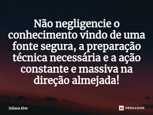 ⁠Não negligencie o conhecimento vindo de uma fonte segura, a preparação técnica necessária e a ação constante e massiva na direção almejada!... Frase de Juliana Alve.